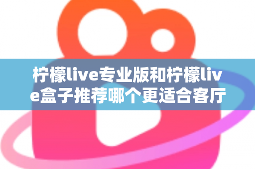 柠檬live专业版和柠檬live盒子推荐哪个更适合客厅？一篇看懂两者差异与选购指南