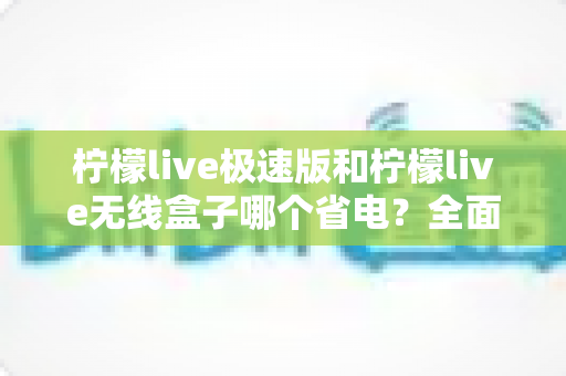 柠檬live极速版和柠檬live无线盒子哪个省电?全面耗电对比与选购省电指南 柠檬live极速版和柠檬live无线盒子哪个省电?全面耗电对比与选购省电指南