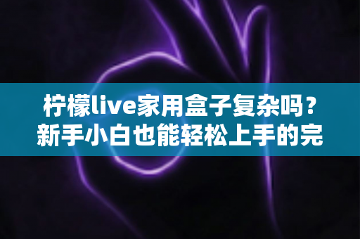 柠檬live家用盒子复杂吗？新手小白也能轻松上手的完整使用指南