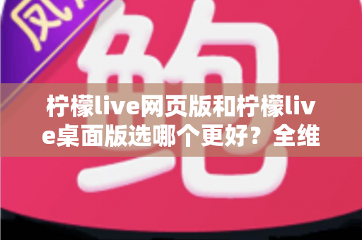 柠檬live网页版和柠檬live桌面版选哪个更好？全维度深度对比，帮你找到最适合自己的追播方式