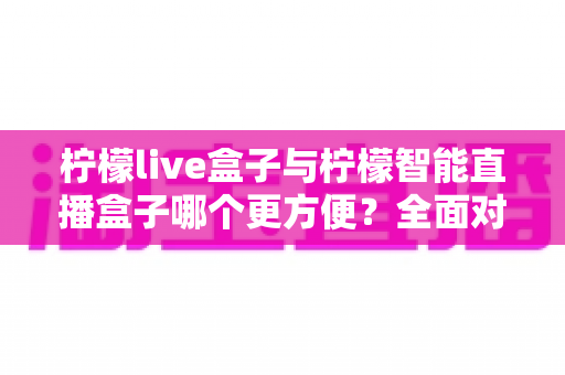柠檬live盒子与柠檬智能直播盒子哪个更方便？全面对比评测帮你选对设备