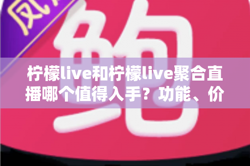 柠檬live和柠檬live聚合直播哪个值得入手？功能、价格与体验深度对比全指南