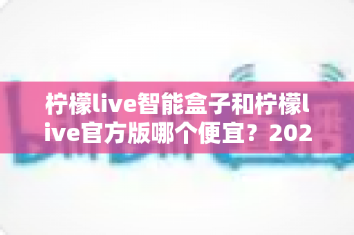 柠檬live智能盒子和柠檬live官方版哪个便宜？2025最全价格对比与选购省钱指南