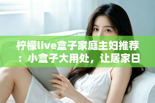 柠檬live盒子家庭主妇推荐：小盒子大用处，让居家日子更有滋味