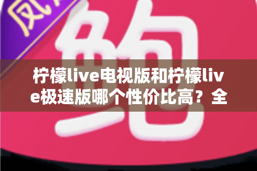 柠檬live电视版和柠檬live极速版哪个性价比高?全面对比解析助你选出最适合的版本 柠檬live电视版和柠檬live极速版哪个性价比高?全面对比解析助你选出最适合的版本