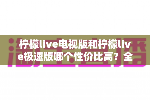 柠檬live电视版和柠檬live极速版哪个性价比高?全面对比解析助你选出最适合的版本 柠檬live电视版和柠檬live极速版哪个性价比高?全面对比解析助你选出最适合的版本