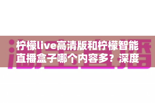柠檬live高清版和柠檬智能直播盒子哪个内容多？深度对比解析帮你选对不纠结