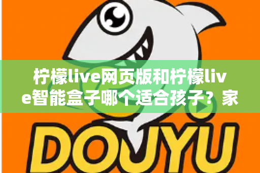 柠檬live网页版和柠檬live智能盒子哪个适合孩子？家长最关心的选购指南全解析