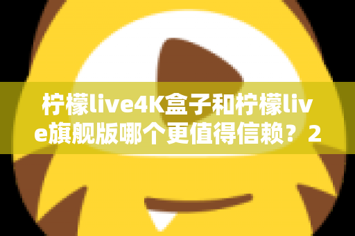柠檬live4K盒子和柠檬live旗舰版哪个更值得信赖？2025年最新选购对比指南帮你避坑