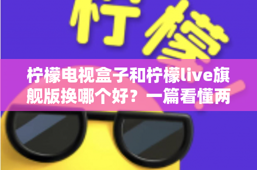 柠檬电视盒子和柠檬live旗舰版换哪个好？一篇看懂两者差异的选购指南