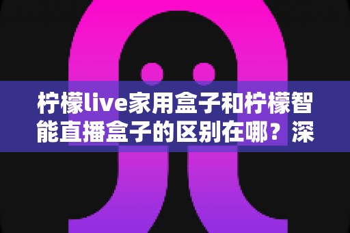 柠檬live家用盒子和柠檬智能直播盒子的区别在哪？深度对比解析帮你选对不选贵
