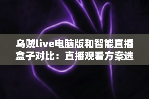 乌贼live电脑版和智能直播盒子对比：直播观看方案选购全指南，帮你找到最适合自己的工具