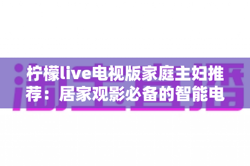柠檬live电视版家庭主妇推荐:居家观影必备的智能电视应用全解析 柠檬live电视版家庭主妇推荐:居家观影必备的智能电视应用全解析