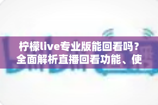 柠檬live专业版能回看吗？全面解析直播回看功能、使用方法与常见问题