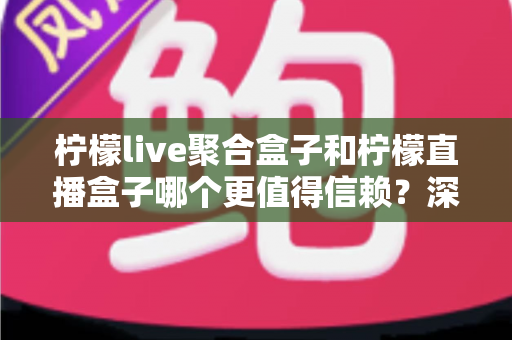 柠檬live聚合盒子和柠檬直播盒子哪个更值得信赖？深度对比评测帮你选出更安心的大屏观影方案