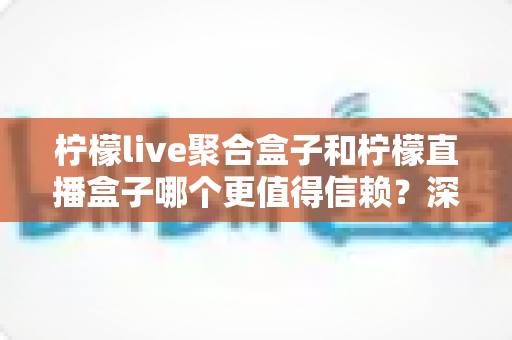 柠檬live聚合盒子和柠檬直播盒子哪个更值得信赖？深度对比评测帮你选出更安心的大屏观影方案
