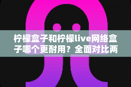 柠檬盒子和柠檬live网络盒子哪个更耐用？全面对比两款热门网络盒子的真实使用寿命与选购指南