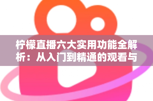 柠檬直播六大实用功能全解析：从入门到精通的观看与直播体验指南