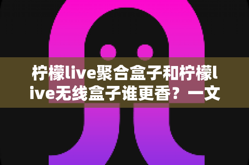 柠檬live聚合盒子和柠檬live无线盒子谁更香？一文看懂差异，选对不踩坑