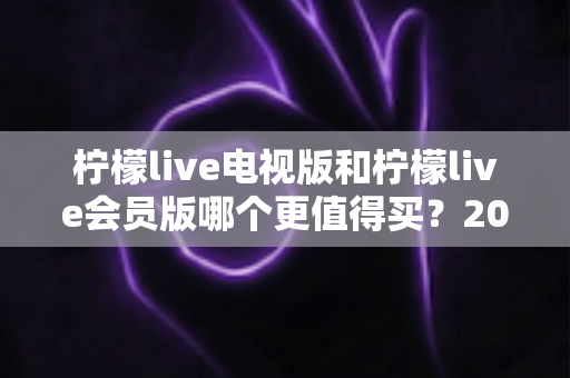 柠檬live电视版和柠檬live会员版哪个更值得买?2025年超全对比评测与选购避坑指南 柠檬live电视版和柠檬live会员版哪个更值得买?2025年超全对比评测与选购避坑指南