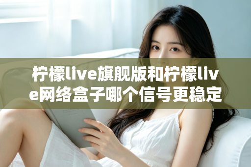 柠檬live旗舰版和柠檬live网络盒子哪个信号更稳定？深度对比与选购全指南