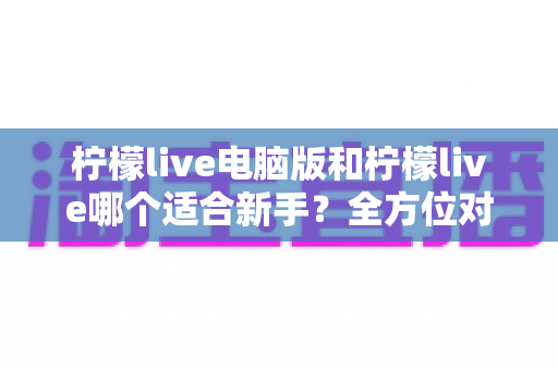 柠檬live电脑版和柠檬live哪个适合新手？全方位对比分析与入门指南