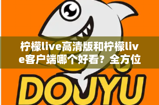柠檬live高清版和柠檬live客户端哪个好看？全方位视觉与体验深度对比指南