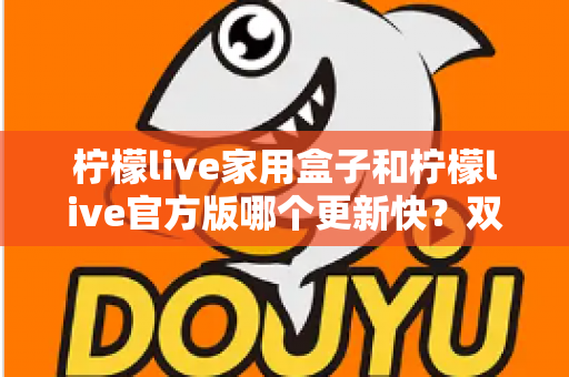 柠檬live家用盒子和柠檬live官方版哪个更新快？双版本更新节奏全解析与实用选择指南