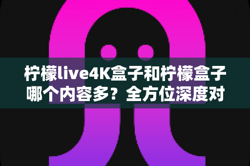 柠檬live4K盒子和柠檬盒子哪个内容多？全方位深度对比解析，帮你选对不纠结