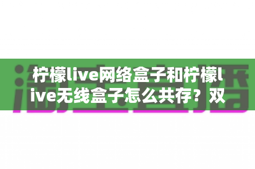 柠檬live网络盒子和柠檬live无线盒子怎么共存？双版本安装与使用一站式实用指南