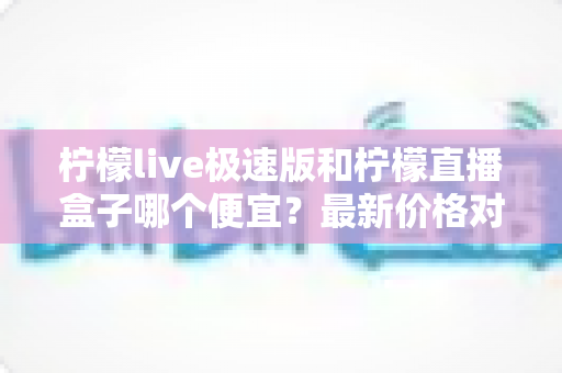 柠檬live极速版和柠檬直播盒子哪个便宜？最新价格对比与省钱选购全攻略
