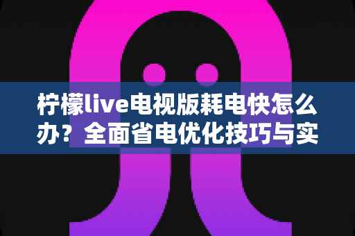 柠檬live电视版耗电快怎么办?全面省电优化技巧与实用解决方案 柠檬live电视版耗电快怎么办?全面省电优化技巧与实用解决方案