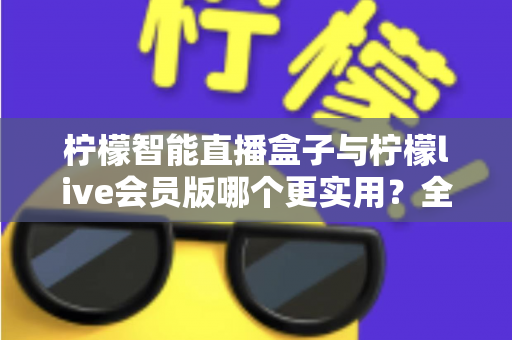 柠檬智能直播盒子与柠檬live会员版哪个更实用？全面对比分析与选购指南助你做出明智选择