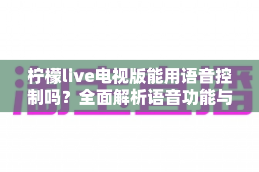 柠檬live电视版能用语音控制吗？全面解析语音功能与实用操作指南