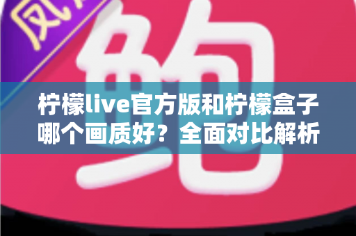 柠檬live官方版和柠檬盒子哪个画质好？全面对比解析，帮你选出更清晰的观影选择