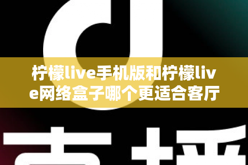 柠檬live手机版和柠檬live网络盒子哪个更适合客厅？大屏观影体验全方位对比与实用选购指南