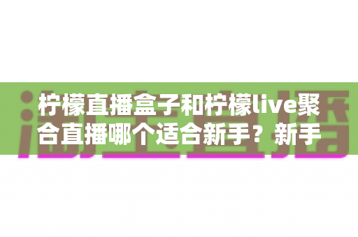 柠檬直播盒子和柠檬live聚合直播哪个适合新手？新手主播入门工具全方位对比指南