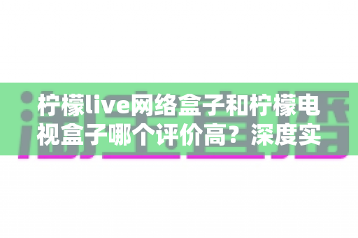 柠檬live网络盒子和柠檬电视盒子哪个评价高？深度实测对比与选购避坑指南