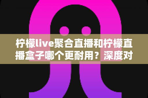柠檬live聚合直播和柠檬直播盒子哪个更耐用？深度对比测评与选购全指南