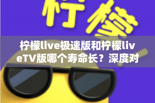 柠檬live极速版和柠檬liveTV版哪个寿命长？深度对比分析与使用建议全解析