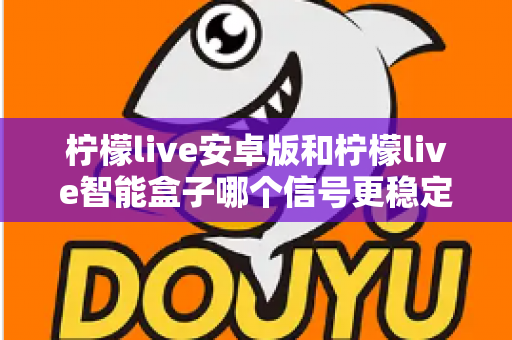 柠檬live安卓版和柠檬live智能盒子哪个信号更稳定？全面对比网络、硬件与使用场景，助您选出更流畅的观影方案