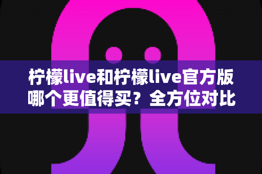 柠檬live和柠檬live官方版哪个更值得买？全方位对比评测助你做出明智选择