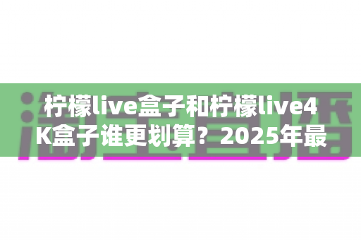 柠檬live盒子和柠檬live4K盒子谁更划算？2025年最全选购对比指南，看完不再纠结！