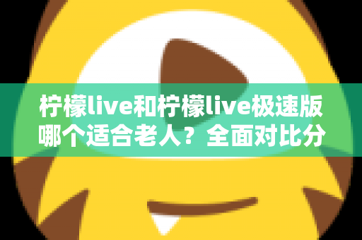 柠檬live和柠檬live极速版哪个适合老人？全面对比分析助您轻松做出最佳选择
