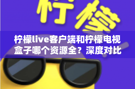 柠檬live客户端和柠檬电视盒子哪个资源全？深度对比评测帮你选对不踩坑