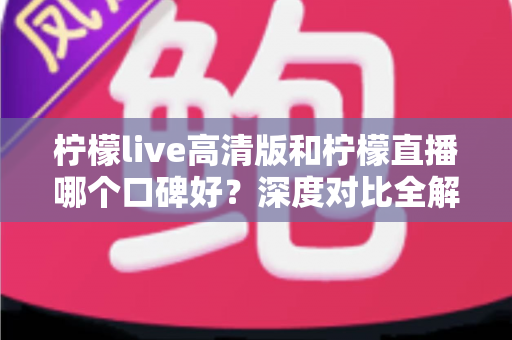 柠檬live高清版和柠檬直播哪个口碑好？深度对比全解析，看完再选不踩坑