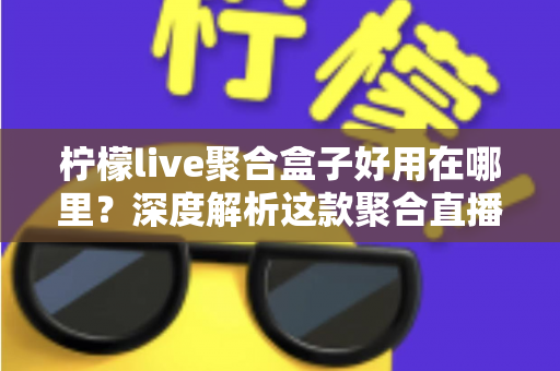柠檬live聚合盒子好用在哪里?深度解析这款聚合直播神器的核心优势与真实使用体验 柠檬live聚合盒子好用在哪里?深度解析这款聚合直播神器的核心优势与真实使用体验