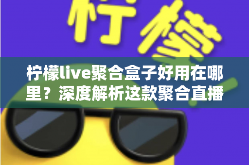柠檬live聚合盒子好用在哪里？深度解析这款聚合直播神器的核心优势与真实使用体验