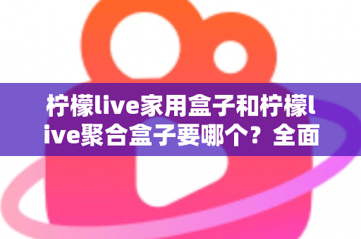 柠檬live家用盒子和柠檬live聚合盒子要哪个？全面对比解析帮你选对不踩坑