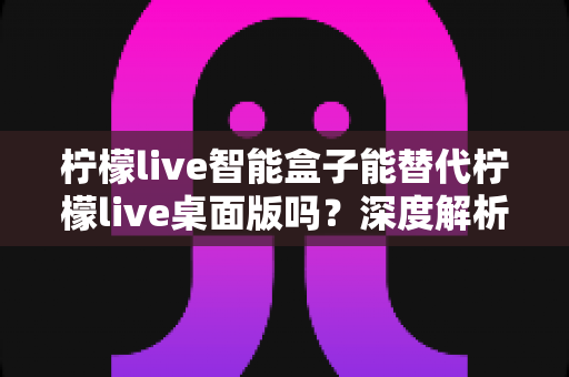 柠檬live智能盒子能替代柠檬live桌面版吗？深度解析功能差异与选购指南
